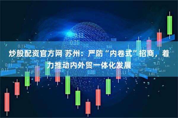 炒股配资官方网 苏州：严防“内卷式”招商，着力推动内外贸一体化发展