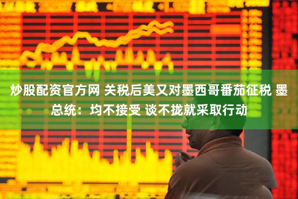 炒股配资官方网 关税后美又对墨西哥番茄征税 墨总统：均不接受 谈不拢就采取行动