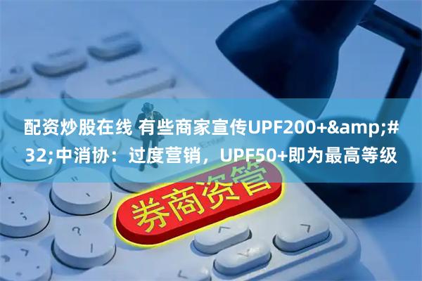 配资炒股在线 有些商家宣传UPF200+ 中消协：过度营销，UPF50+即为最高等级