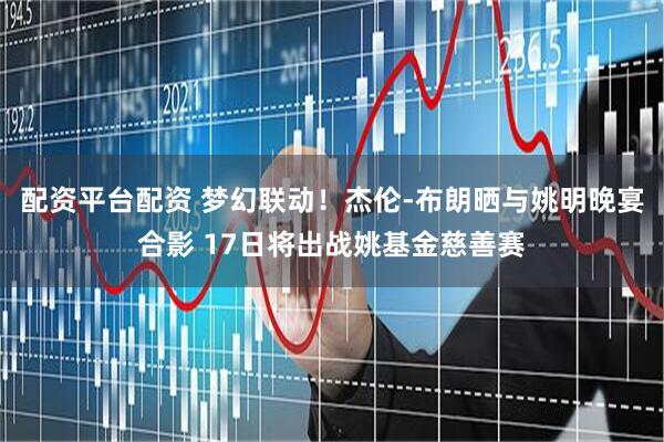 配资平台配资 梦幻联动！杰伦-布朗晒与姚明晚宴合影 17日将出战姚基金慈善赛