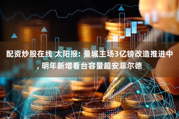 配资炒股在线 太阳报: 曼城主场3亿镑改造推进中, 明年新增看台容量超安菲尔德