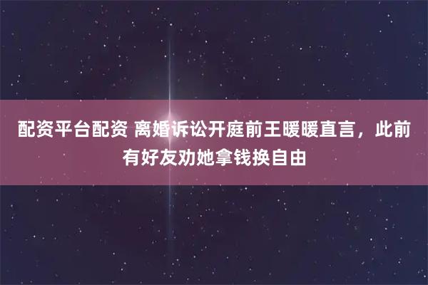 配资平台配资 离婚诉讼开庭前王暖暖直言，此前有好友劝她拿钱换自由