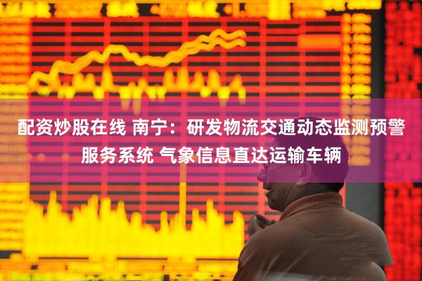 配资炒股在线 南宁：研发物流交通动态监测预警服务系统 气象信息直达运输车辆