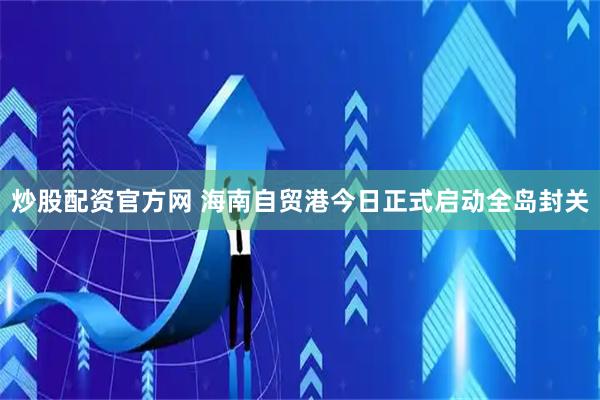炒股配资官方网 海南自贸港今日正式启动全岛封关
