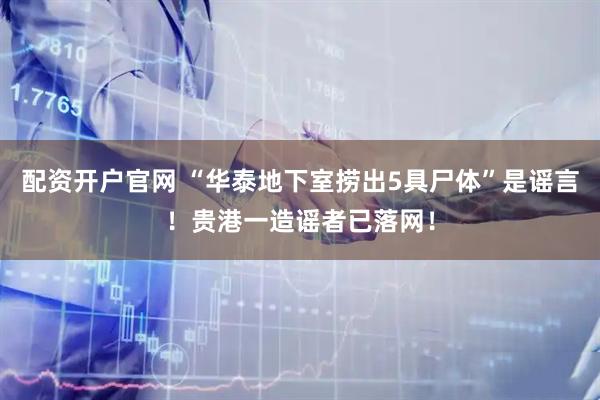 配资开户官网 “华泰地下室捞出5具尸体”是谣言！贵港一造谣者已落网！