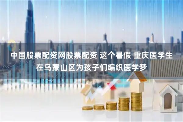 中国股票配资网股票配资 这个暑假 重庆医学生在乌蒙山区为孩子们编织医学梦