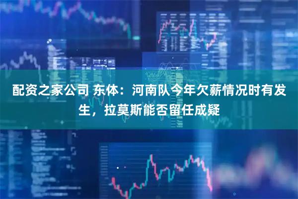 配资之家公司 东体：河南队今年欠薪情况时有发生，拉莫斯能否留任成疑