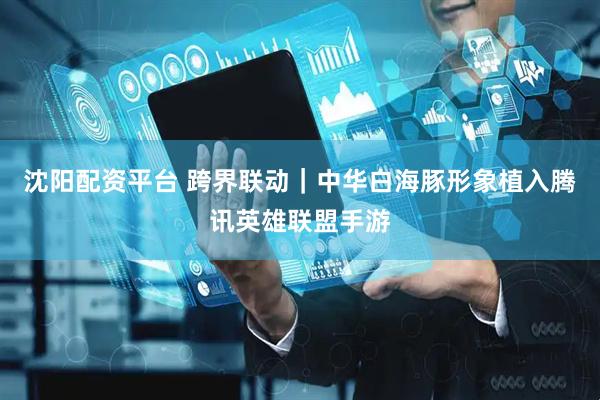 沈阳配资平台 跨界联动｜中华白海豚形象植入腾讯英雄联盟手游