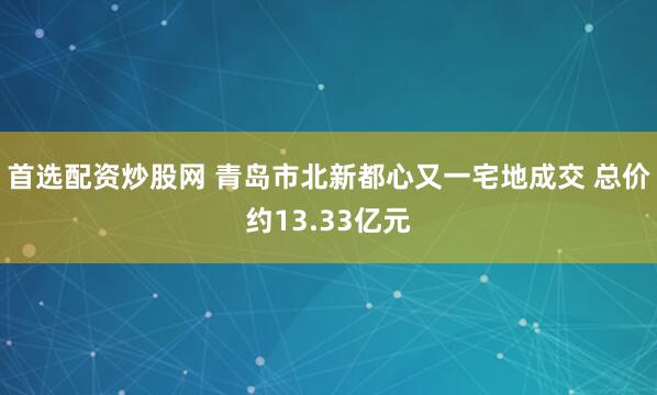 首选配资炒股网 青岛市北新都心又一宅地成交 总价约13.33亿元