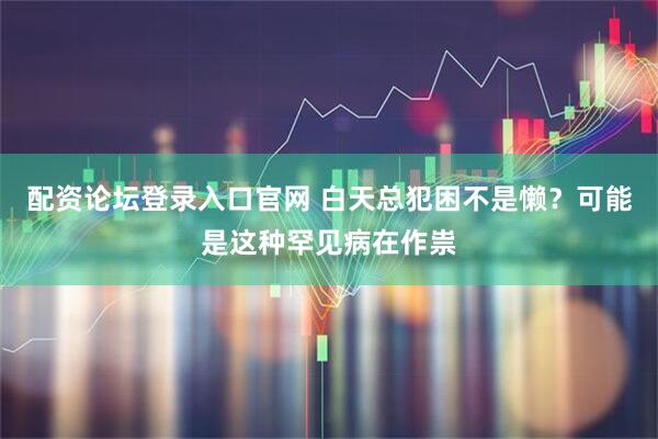 配资论坛登录入口官网 白天总犯困不是懒？可能是这种罕见病在作祟
