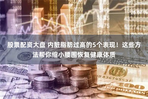 股票配资大盘 内脏脂肪过高的5个表现！这些方法帮你缩小腰围恢复健康体质